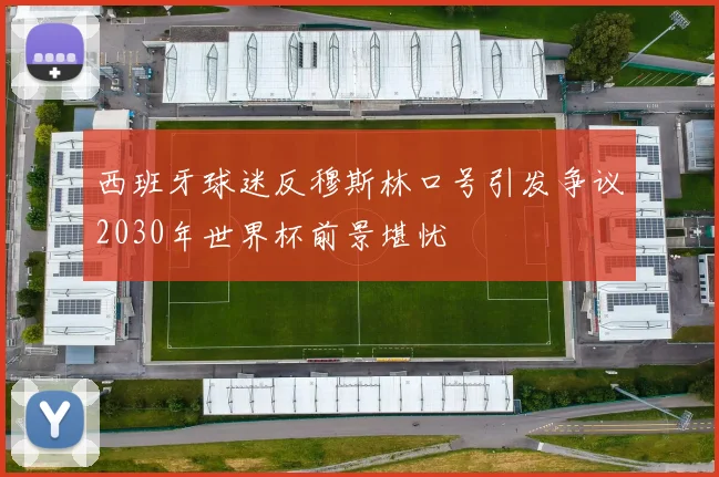 西班牙球迷反穆斯林口号引发争议2030年世界杯前景堪忧