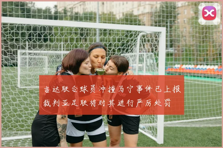 吉达联合球员冲撞马宁事件已上报裁判亚足联将对其进行严厉处罚
