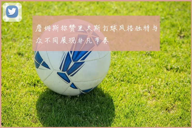 詹姆斯称赞里夫斯打球风格独特与众不同展现非凡节奏