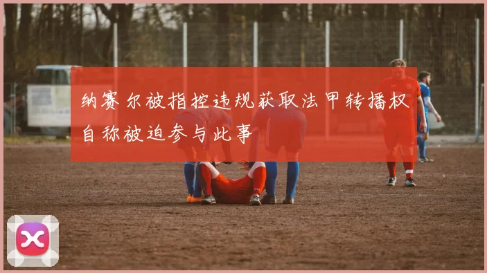 纳赛尔被指控违规获取法甲转播权自称被迫参与此事