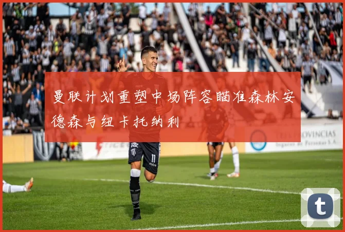 曼联计划重塑中场阵容瞄准森林安德森与纽卡托纳利