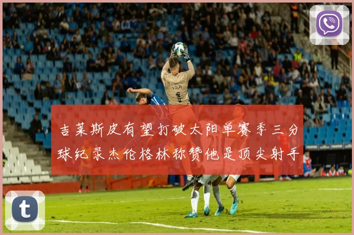 吉莱斯皮有望打破太阳单赛季三分球纪录杰伦格林称赞他是顶尖射手