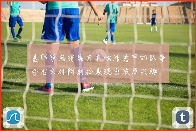 基耶萨或将离开利物浦意甲四队争夺尤文对阿利松表现出浓厚兴趣
