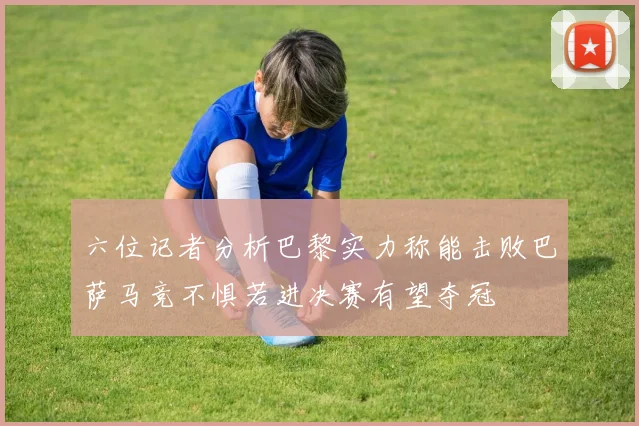 六位记者分析巴黎实力称能击败巴萨马竞不惧若进决赛有望夺冠