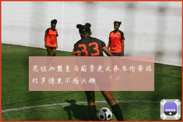 恩佐加盟皇马前景更大弗洛伦蒂诺对罗德里不感兴趣
