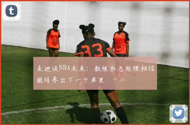 麦迪谈NBA未来：教练和总经理相信能培养出下一个库里