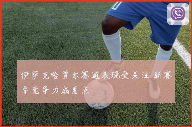 伊萨克哈贾尔赛道表现受关注 新赛季竞争力成看点