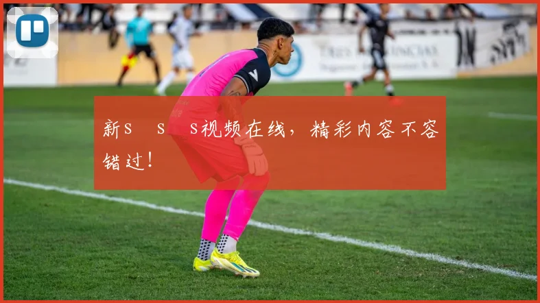 新s s s视频在线，精彩内容不容错过！