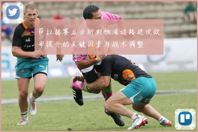 萨拉赫赛后分析利物浦边路进攻效率提升的关键因素与战术调整