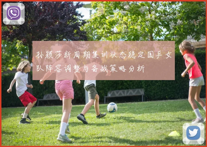 孙颖莎新周期集训状态稳定国乒女队阵容调整与备战策略分析