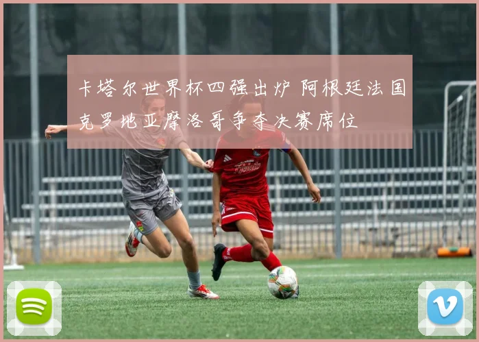 卡塔尔世界杯四强出炉 阿根廷法国克罗地亚摩洛哥争夺决赛席位