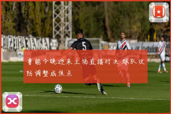 鲁能今晚迎来主场直播对决 球队攻防调整成焦点