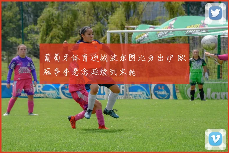 葡萄牙体育迎战波尔图比分出炉 欧冠争夺悬念延续到末轮