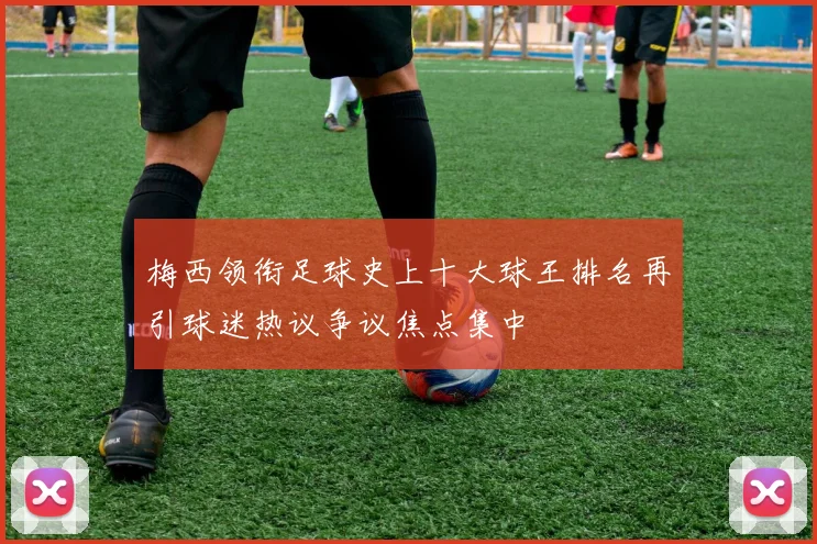 梅西领衔足球史上十大球王排名再引球迷热议争议焦点集中