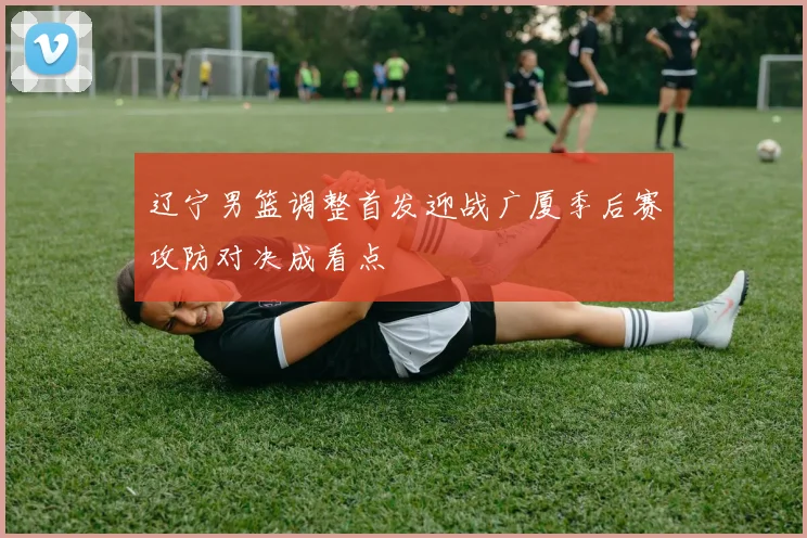 辽宁男篮调整首发迎战广厦季后赛攻防对决成看点