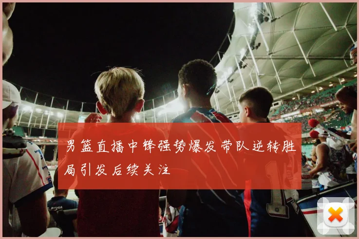 男篮直播中锋强势爆发带队逆转胜局引发后续关注