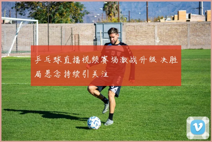 乒乓球直播视频赛场激战升级 决胜局悬念持续引关注